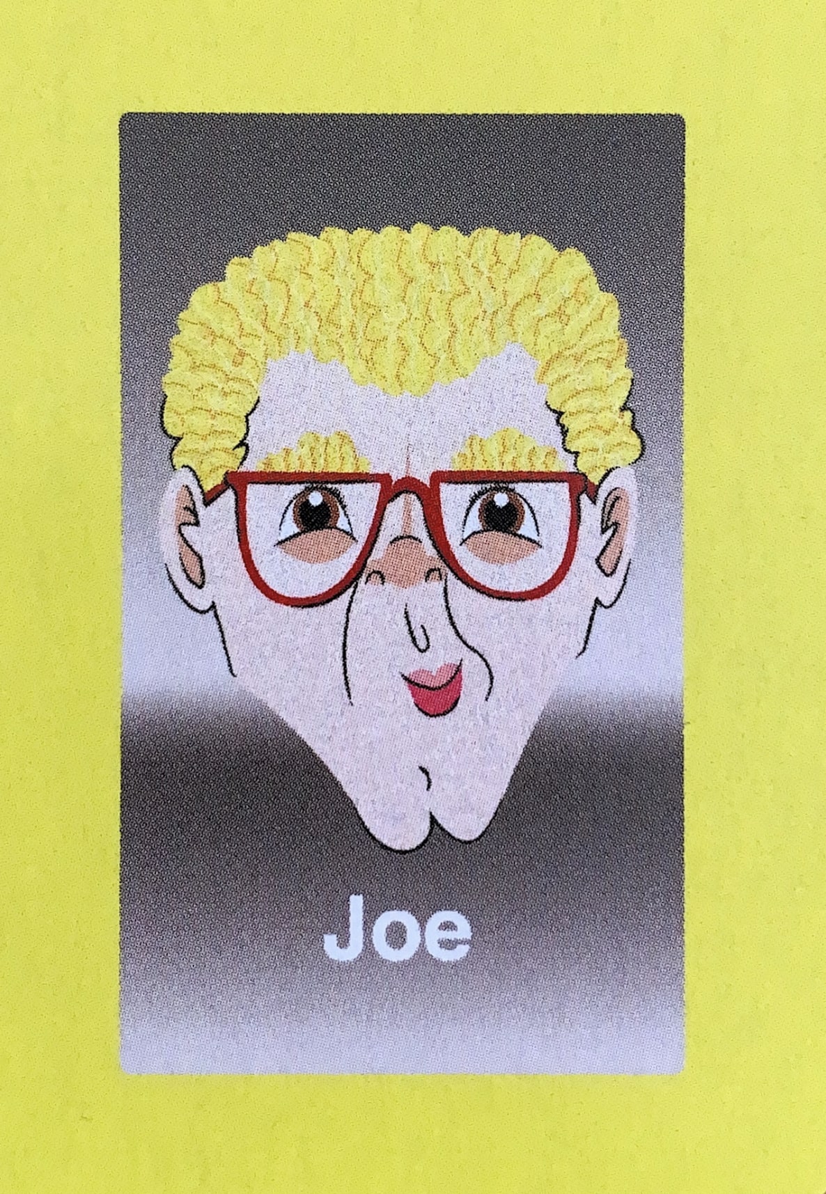  - Joe had lived a quiet, monogamous, suburban life with his wife and three children prior to his selection for the Guess Who?® game. After the promotional tour, Joe’s eyes were opened, and they could never be closed again. Once his loved ones found about about the stimulant abuse and repeated instances of exchanging cash for oral sex (in a different direction than you might imagine), they left him to hit rock bottom on his own. He has yet to hit, but some reliable sources, who recently saw him sleeping on the streets of Cleveland in a puddle of animal filth, say he is getting rather close.