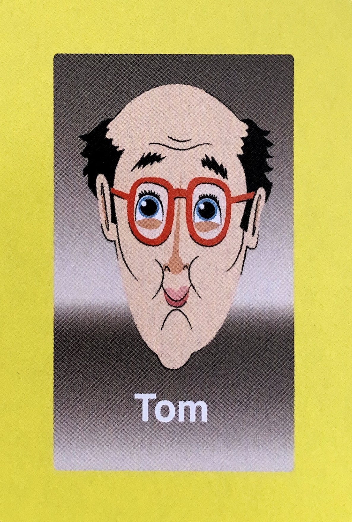  - Tom was always a game enthusiast, which is what landed him the gig as a Guess Who?® face in the first place; he was at Milton Bradley headquarters to protest the newly released Hungry Hungry Hippos game, as he had been injured during some particularly intense gameplay the night before. They offered him a Guess Who?® game card position in exchange for his silence, and he enthusiastically accepted. In the years since, he has gone into semi-retirement, spending most of his time on the Magic: The Gathering Pro Tour. 